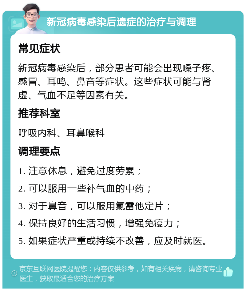 新冠病毒感染后遗症的治疗与调理 常见症状 新冠病毒感染后，部分患者可能会出现嗓子疼、感冒、耳鸣、鼻音等症状。这些症状可能与肾虚、气血不足等因素有关。 推荐科室 呼吸内科、耳鼻喉科 调理要点 1. 注意休息，避免过度劳累； 2. 可以服用一些补气血的中药； 3. 对于鼻音，可以服用氯雷他定片； 4. 保持良好的生活习惯，增强免疫力； 5. 如果症状严重或持续不改善，应及时就医。