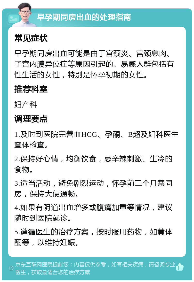 早孕期同房出血的处理指南 常见症状 早孕期同房出血可能是由于宫颈炎、宫颈息肉、子宫内膜异位症等原因引起的。易感人群包括有性生活的女性，特别是怀孕初期的女性。 推荐科室 妇产科 调理要点 1.及时到医院完善血HCG、孕酮、B超及妇科医生查体检查。 2.保持好心情，均衡饮食，忌辛辣刺激、生冷的食物。 3.适当活动，避免剧烈运动，怀孕前三个月禁同房，保持大便通畅。 4.如果有阴道出血增多或腹痛加重等情况，建议随时到医院就诊。 5.遵循医生的治疗方案，按时服用药物，如黄体酮等，以维持妊娠。