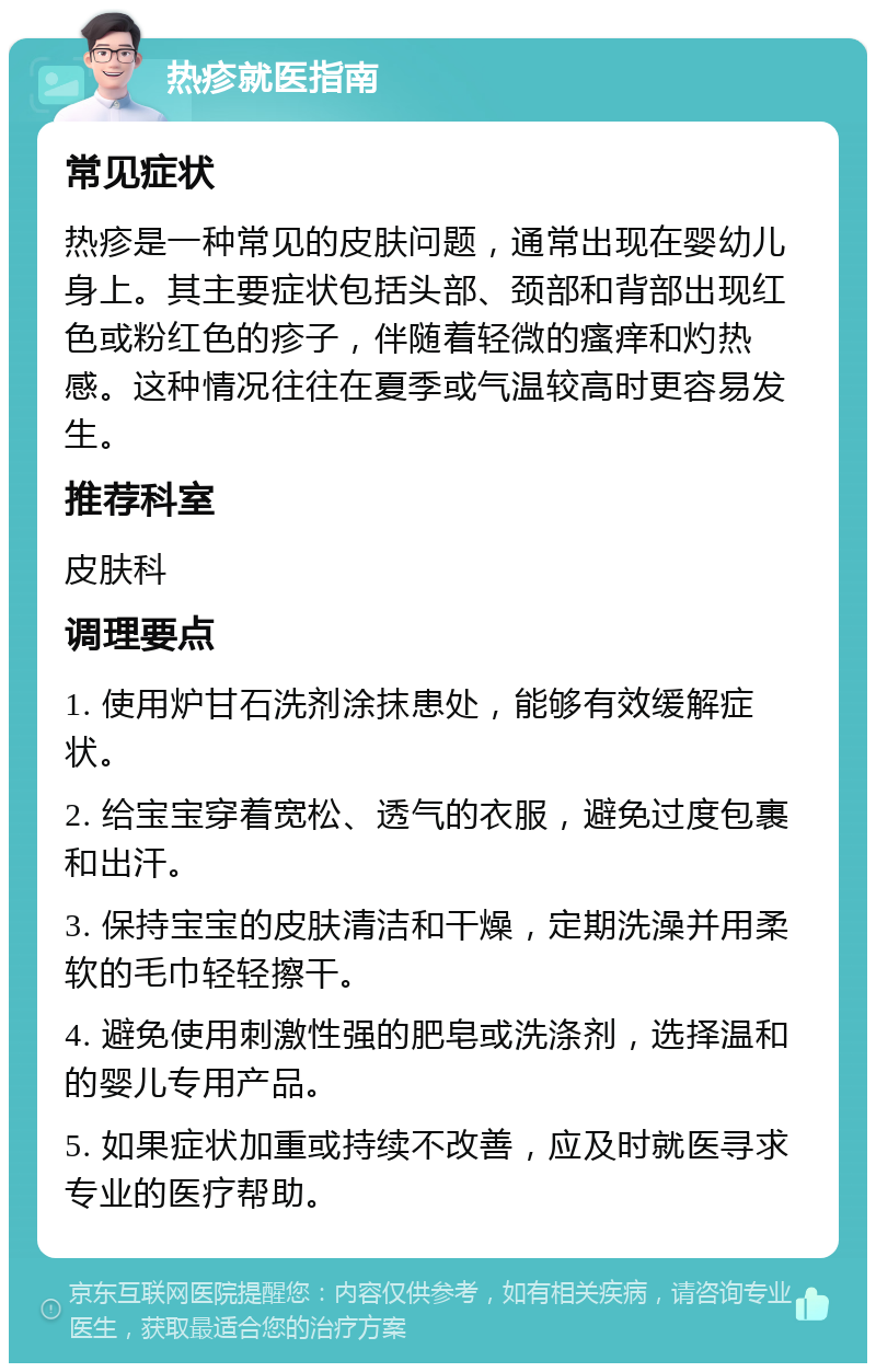 热疹就医指南 常见症状 热疹是一种常见的皮肤问题，通常出现在婴幼儿身上。其主要症状包括头部、颈部和背部出现红色或粉红色的疹子，伴随着轻微的瘙痒和灼热感。这种情况往往在夏季或气温较高时更容易发生。 推荐科室 皮肤科 调理要点 1. 使用炉甘石洗剂涂抹患处，能够有效缓解症状。 2. 给宝宝穿着宽松、透气的衣服，避免过度包裹和出汗。 3. 保持宝宝的皮肤清洁和干燥，定期洗澡并用柔软的毛巾轻轻擦干。 4. 避免使用刺激性强的肥皂或洗涤剂，选择温和的婴儿专用产品。 5. 如果症状加重或持续不改善，应及时就医寻求专业的医疗帮助。