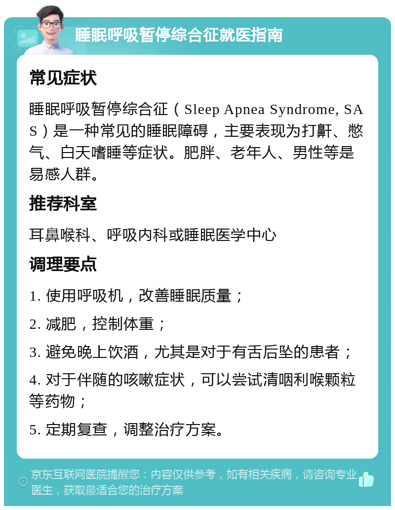 睡眠呼吸暂停综合征就医指南 常见症状 睡眠呼吸暂停综合征（Sleep Apnea Syndrome, SAS）是一种常见的睡眠障碍，主要表现为打鼾、憋气、白天嗜睡等症状。肥胖、老年人、男性等是易感人群。 推荐科室 耳鼻喉科、呼吸内科或睡眠医学中心 调理要点 1. 使用呼吸机，改善睡眠质量； 2. 减肥，控制体重； 3. 避免晚上饮酒，尤其是对于有舌后坠的患者； 4. 对于伴随的咳嗽症状，可以尝试清咽利喉颗粒等药物； 5. 定期复查，调整治疗方案。