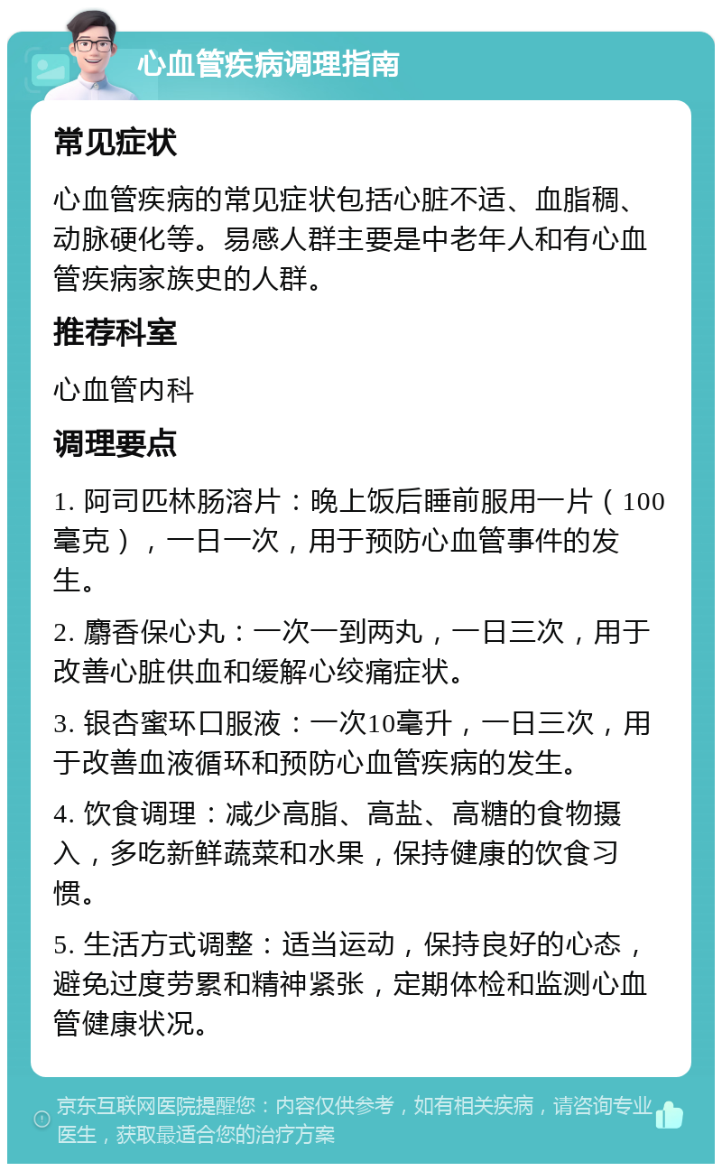 心血管疾病调理指南 常见症状 心血管疾病的常见症状包括心脏不适、血脂稠、动脉硬化等。易感人群主要是中老年人和有心血管疾病家族史的人群。 推荐科室 心血管内科 调理要点 1. 阿司匹林肠溶片：晚上饭后睡前服用一片（100毫克），一日一次，用于预防心血管事件的发生。 2. 麝香保心丸：一次一到两丸，一日三次，用于改善心脏供血和缓解心绞痛症状。 3. 银杏蜜环口服液：一次10毫升，一日三次，用于改善血液循环和预防心血管疾病的发生。 4. 饮食调理：减少高脂、高盐、高糖的食物摄入，多吃新鲜蔬菜和水果，保持健康的饮食习惯。 5. 生活方式调整：适当运动，保持良好的心态，避免过度劳累和精神紧张，定期体检和监测心血管健康状况。