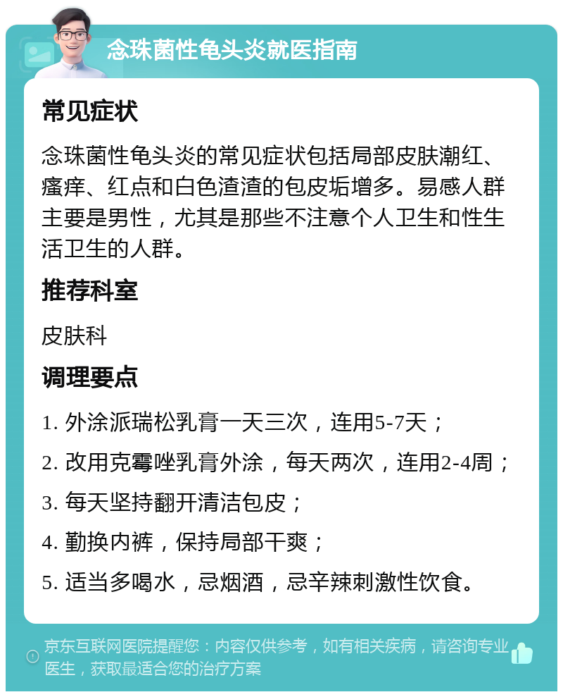 念珠菌性龟头炎就医指南 常见症状 念珠菌性龟头炎的常见症状包括局部皮肤潮红、瘙痒、红点和白色渣渣的包皮垢增多。易感人群主要是男性，尤其是那些不注意个人卫生和性生活卫生的人群。 推荐科室 皮肤科 调理要点 1. 外涂派瑞松乳膏一天三次，连用5-7天； 2. 改用克霉唑乳膏外涂，每天两次，连用2-4周； 3. 每天坚持翻开清洁包皮； 4. 勤换内裤，保持局部干爽； 5. 适当多喝水，忌烟酒，忌辛辣刺激性饮食。