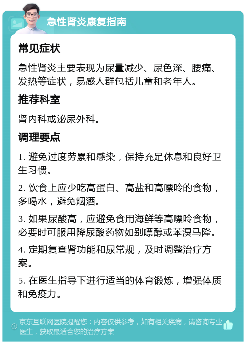 急性肾炎康复指南 常见症状 急性肾炎主要表现为尿量减少、尿色深、腰痛、发热等症状，易感人群包括儿童和老年人。 推荐科室 肾内科或泌尿外科。 调理要点 1. 避免过度劳累和感染，保持充足休息和良好卫生习惯。 2. 饮食上应少吃高蛋白、高盐和高嘌呤的食物，多喝水，避免烟酒。 3. 如果尿酸高，应避免食用海鲜等高嘌呤食物，必要时可服用降尿酸药物如别嘌醇或苯溴马隆。 4. 定期复查肾功能和尿常规，及时调整治疗方案。 5. 在医生指导下进行适当的体育锻炼，增强体质和免疫力。