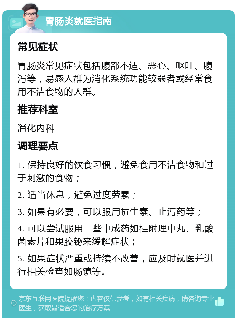 胃肠炎就医指南 常见症状 胃肠炎常见症状包括腹部不适、恶心、呕吐、腹泻等，易感人群为消化系统功能较弱者或经常食用不洁食物的人群。 推荐科室 消化内科 调理要点 1. 保持良好的饮食习惯，避免食用不洁食物和过于刺激的食物； 2. 适当休息，避免过度劳累； 3. 如果有必要，可以服用抗生素、止泻药等； 4. 可以尝试服用一些中成药如桂附理中丸、乳酸菌素片和果胶铋来缓解症状； 5. 如果症状严重或持续不改善，应及时就医并进行相关检查如肠镜等。