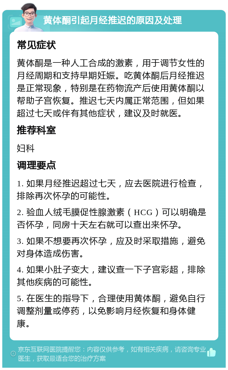 黄体酮引起月经推迟的原因及处理 常见症状 黄体酮是一种人工合成的激素，用于调节女性的月经周期和支持早期妊娠。吃黄体酮后月经推迟是正常现象，特别是在药物流产后使用黄体酮以帮助子宫恢复。推迟七天内属正常范围，但如果超过七天或伴有其他症状，建议及时就医。 推荐科室 妇科 调理要点 1. 如果月经推迟超过七天，应去医院进行检查，排除再次怀孕的可能性。 2. 验血人绒毛膜促性腺激素（HCG）可以明确是否怀孕，同房十天左右就可以查出来怀孕。 3. 如果不想要再次怀孕，应及时采取措施，避免对身体造成伤害。 4. 如果小肚子变大，建议查一下子宫彩超，排除其他疾病的可能性。 5. 在医生的指导下，合理使用黄体酮，避免自行调整剂量或停药，以免影响月经恢复和身体健康。