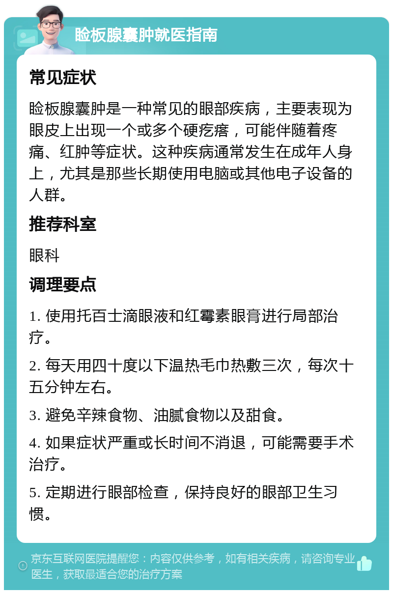 睑板腺囊肿就医指南 常见症状 睑板腺囊肿是一种常见的眼部疾病，主要表现为眼皮上出现一个或多个硬疙瘩，可能伴随着疼痛、红肿等症状。这种疾病通常发生在成年人身上，尤其是那些长期使用电脑或其他电子设备的人群。 推荐科室 眼科 调理要点 1. 使用托百士滴眼液和红霉素眼膏进行局部治疗。 2. 每天用四十度以下温热毛巾热敷三次，每次十五分钟左右。 3. 避免辛辣食物、油腻食物以及甜食。 4. 如果症状严重或长时间不消退，可能需要手术治疗。 5. 定期进行眼部检查，保持良好的眼部卫生习惯。