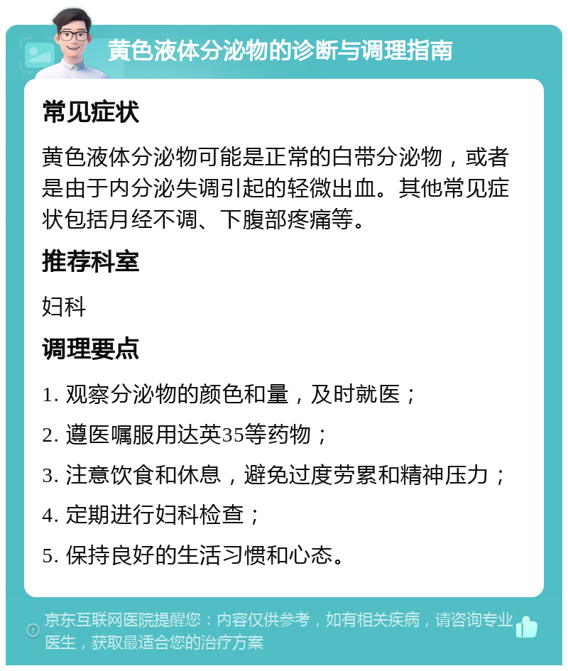 黄色液体分泌物的诊断与调理指南 常见症状 黄色液体分泌物可能是正常的白带分泌物，或者是由于内分泌失调引起的轻微出血。其他常见症状包括月经不调、下腹部疼痛等。 推荐科室 妇科 调理要点 1. 观察分泌物的颜色和量，及时就医； 2. 遵医嘱服用达英35等药物； 3. 注意饮食和休息，避免过度劳累和精神压力； 4. 定期进行妇科检查； 5. 保持良好的生活习惯和心态。