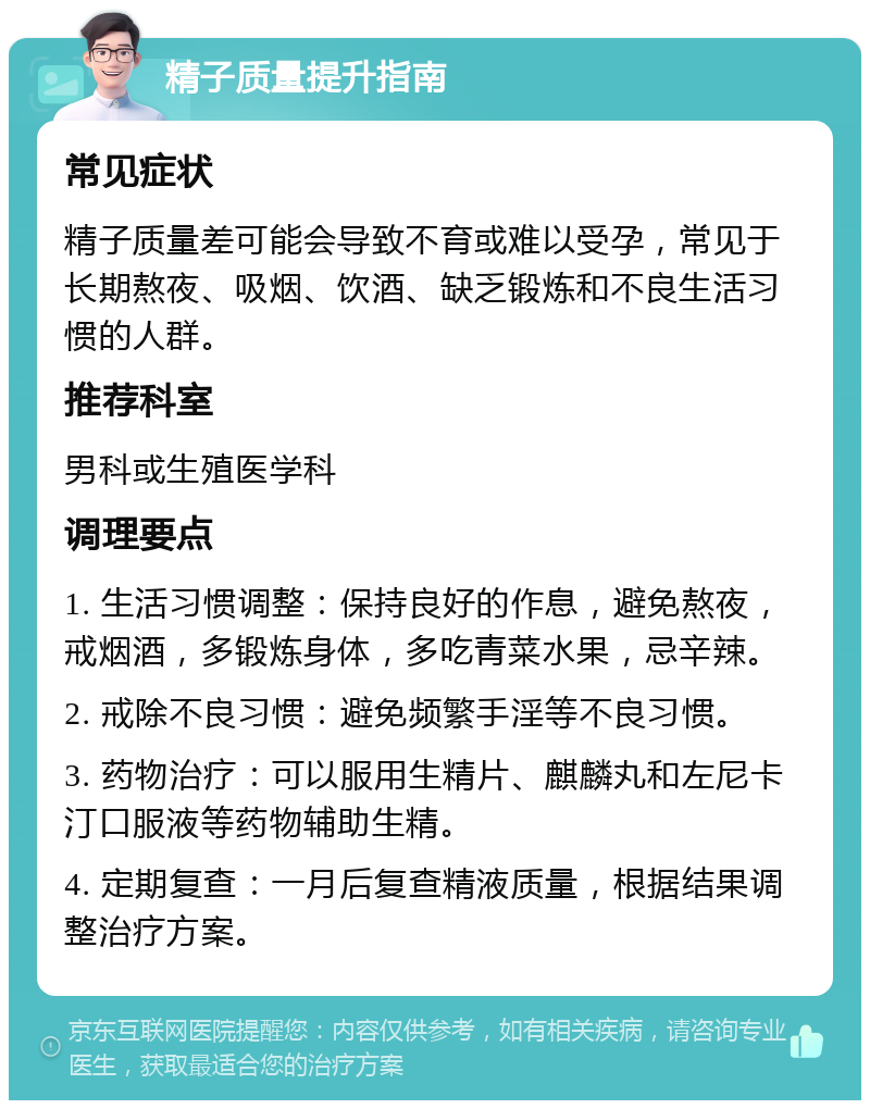 精子质量提升指南 常见症状 精子质量差可能会导致不育或难以受孕，常见于长期熬夜、吸烟、饮酒、缺乏锻炼和不良生活习惯的人群。 推荐科室 男科或生殖医学科 调理要点 1. 生活习惯调整：保持良好的作息，避免熬夜，戒烟酒，多锻炼身体，多吃青菜水果，忌辛辣。 2. 戒除不良习惯：避免频繁手淫等不良习惯。 3. 药物治疗：可以服用生精片、麒麟丸和左尼卡汀口服液等药物辅助生精。 4. 定期复查：一月后复查精液质量，根据结果调整治疗方案。