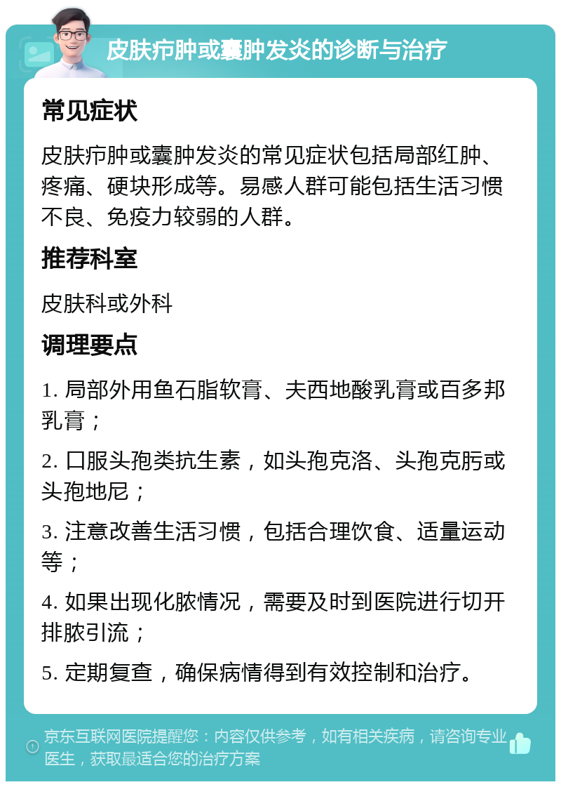 皮肤疖肿或囊肿发炎的诊断与治疗 常见症状 皮肤疖肿或囊肿发炎的常见症状包括局部红肿、疼痛、硬块形成等。易感人群可能包括生活习惯不良、免疫力较弱的人群。 推荐科室 皮肤科或外科 调理要点 1. 局部外用鱼石脂软膏、夫西地酸乳膏或百多邦乳膏； 2. 口服头孢类抗生素，如头孢克洛、头孢克肟或头孢地尼； 3. 注意改善生活习惯，包括合理饮食、适量运动等； 4. 如果出现化脓情况，需要及时到医院进行切开排脓引流； 5. 定期复查，确保病情得到有效控制和治疗。