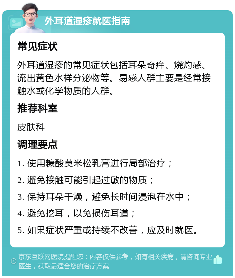 外耳道湿疹就医指南 常见症状 外耳道湿疹的常见症状包括耳朵奇痒、烧灼感、流出黄色水样分泌物等。易感人群主要是经常接触水或化学物质的人群。 推荐科室 皮肤科 调理要点 1. 使用糠酸莫米松乳膏进行局部治疗； 2. 避免接触可能引起过敏的物质； 3. 保持耳朵干燥，避免长时间浸泡在水中； 4. 避免挖耳，以免损伤耳道； 5. 如果症状严重或持续不改善，应及时就医。