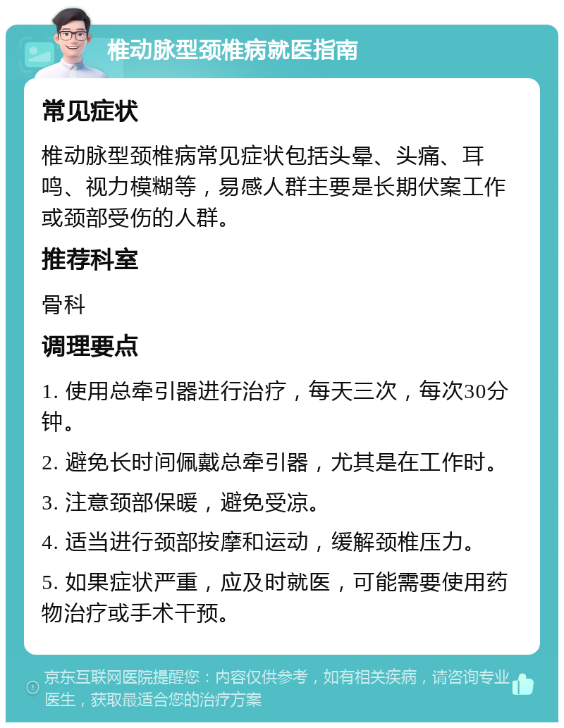 椎动脉型颈椎病就医指南 常见症状 椎动脉型颈椎病常见症状包括头晕、头痛、耳鸣、视力模糊等，易感人群主要是长期伏案工作或颈部受伤的人群。 推荐科室 骨科 调理要点 1. 使用总牵引器进行治疗，每天三次，每次30分钟。 2. 避免长时间佩戴总牵引器，尤其是在工作时。 3. 注意颈部保暖，避免受凉。 4. 适当进行颈部按摩和运动，缓解颈椎压力。 5. 如果症状严重，应及时就医，可能需要使用药物治疗或手术干预。