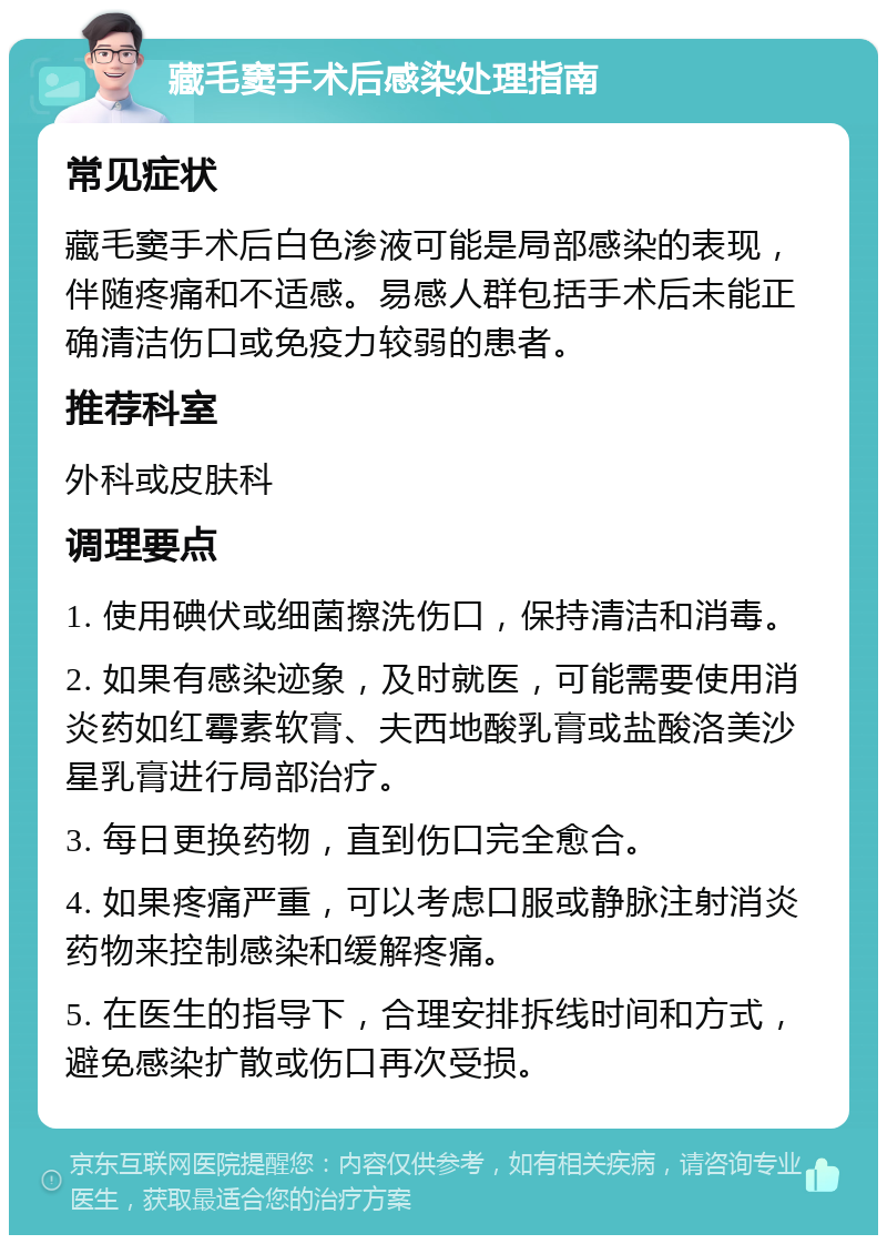 藏毛窦手术后感染处理指南 常见症状 藏毛窦手术后白色渗液可能是局部感染的表现，伴随疼痛和不适感。易感人群包括手术后未能正确清洁伤口或免疫力较弱的患者。 推荐科室 外科或皮肤科 调理要点 1. 使用碘伏或细菌擦洗伤口，保持清洁和消毒。 2. 如果有感染迹象，及时就医，可能需要使用消炎药如红霉素软膏、夫西地酸乳膏或盐酸洛美沙星乳膏进行局部治疗。 3. 每日更换药物，直到伤口完全愈合。 4. 如果疼痛严重，可以考虑口服或静脉注射消炎药物来控制感染和缓解疼痛。 5. 在医生的指导下，合理安排拆线时间和方式，避免感染扩散或伤口再次受损。