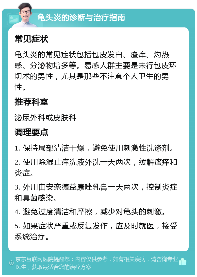 龟头炎的诊断与治疗指南 常见症状 龟头炎的常见症状包括包皮发白、瘙痒、灼热感、分泌物增多等。易感人群主要是未行包皮环切术的男性，尤其是那些不注意个人卫生的男性。 推荐科室 泌尿外科或皮肤科 调理要点 1. 保持局部清洁干燥，避免使用刺激性洗涤剂。 2. 使用除湿止痒洗液外洗一天两次，缓解瘙痒和炎症。 3. 外用曲安奈德益康唑乳膏一天两次，控制炎症和真菌感染。 4. 避免过度清洁和摩擦，减少对龟头的刺激。 5. 如果症状严重或反复发作，应及时就医，接受系统治疗。