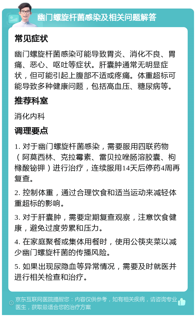 幽门螺旋杆菌感染及相关问题解答 常见症状 幽门螺旋杆菌感染可能导致胃炎、消化不良、胃痛、恶心、呕吐等症状。肝囊肿通常无明显症状，但可能引起上腹部不适或疼痛。体重超标可能导致多种健康问题，包括高血压、糖尿病等。 推荐科室 消化内科 调理要点 1. 对于幽门螺旋杆菌感染，需要服用四联药物（阿莫西林、克拉霉素、雷贝拉唑肠溶胶囊、枸橼酸铋钾）进行治疗，连续服用14天后停药4周再复查。 2. 控制体重，通过合理饮食和适当运动来减轻体重超标的影响。 3. 对于肝囊肿，需要定期复查观察，注意饮食健康，避免过度劳累和压力。 4. 在家庭聚餐或集体用餐时，使用公筷夹菜以减少幽门螺旋杆菌的传播风险。 5. 如果出现尿隐血等异常情况，需要及时就医并进行相关检查和治疗。