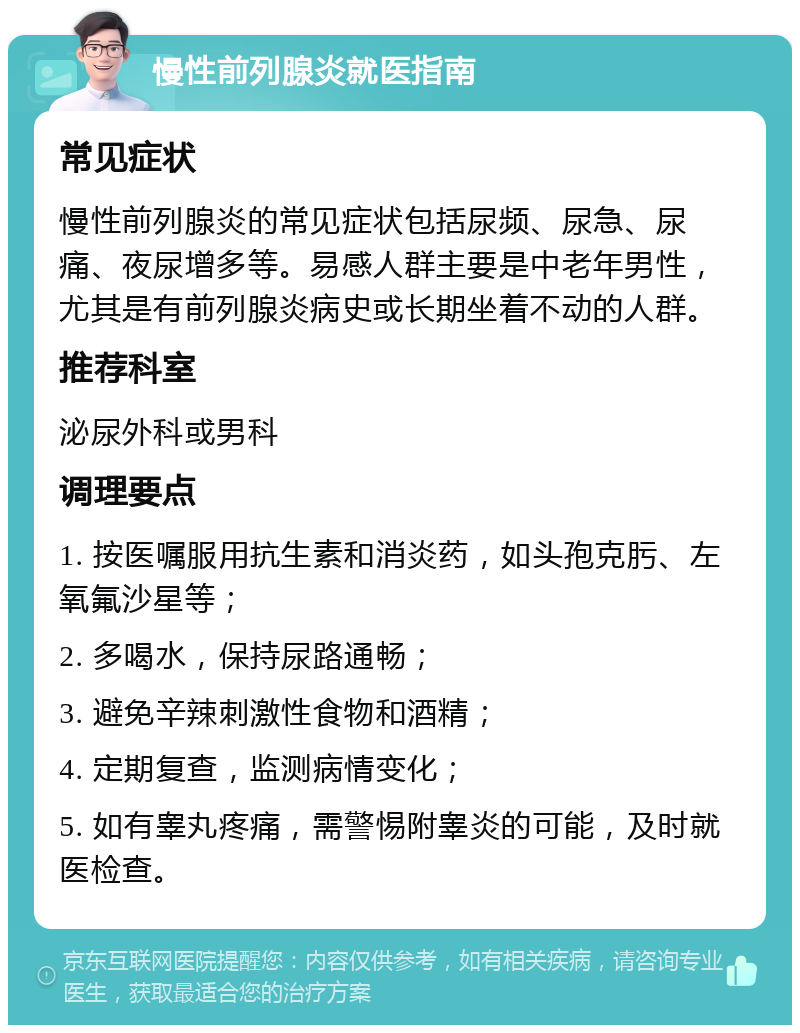 慢性前列腺炎就医指南 常见症状 慢性前列腺炎的常见症状包括尿频、尿急、尿痛、夜尿增多等。易感人群主要是中老年男性，尤其是有前列腺炎病史或长期坐着不动的人群。 推荐科室 泌尿外科或男科 调理要点 1. 按医嘱服用抗生素和消炎药，如头孢克肟、左氧氟沙星等； 2. 多喝水，保持尿路通畅； 3. 避免辛辣刺激性食物和酒精； 4. 定期复查，监测病情变化； 5. 如有睾丸疼痛，需警惕附睾炎的可能，及时就医检查。