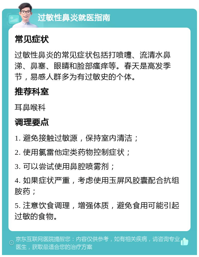 过敏性鼻炎就医指南 常见症状 过敏性鼻炎的常见症状包括打喷嚏、流清水鼻涕、鼻塞、眼睛和脸部瘙痒等。春天是高发季节，易感人群多为有过敏史的个体。 推荐科室 耳鼻喉科 调理要点 1. 避免接触过敏源，保持室内清洁； 2. 使用氯雷他定类药物控制症状； 3. 可以尝试使用鼻腔喷雾剂； 4. 如果症状严重，考虑使用玉屏风胶囊配合抗组胺药； 5. 注意饮食调理，增强体质，避免食用可能引起过敏的食物。