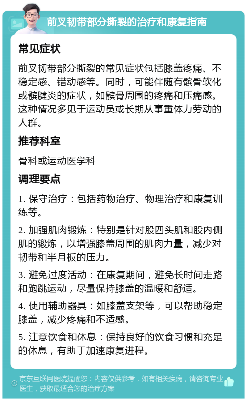 前叉韧带部分撕裂的治疗和康复指南 常见症状 前叉韧带部分撕裂的常见症状包括膝盖疼痛、不稳定感、错动感等。同时，可能伴随有髌骨软化或髌腱炎的症状，如髌骨周围的疼痛和压痛感。这种情况多见于运动员或长期从事重体力劳动的人群。 推荐科室 骨科或运动医学科 调理要点 1. 保守治疗：包括药物治疗、物理治疗和康复训练等。 2. 加强肌肉锻炼：特别是针对股四头肌和股内侧肌的锻炼，以增强膝盖周围的肌肉力量，减少对韧带和半月板的压力。 3. 避免过度活动：在康复期间，避免长时间走路和跑跳运动，尽量保持膝盖的温暖和舒适。 4. 使用辅助器具：如膝盖支架等，可以帮助稳定膝盖，减少疼痛和不适感。 5. 注意饮食和休息：保持良好的饮食习惯和充足的休息，有助于加速康复进程。