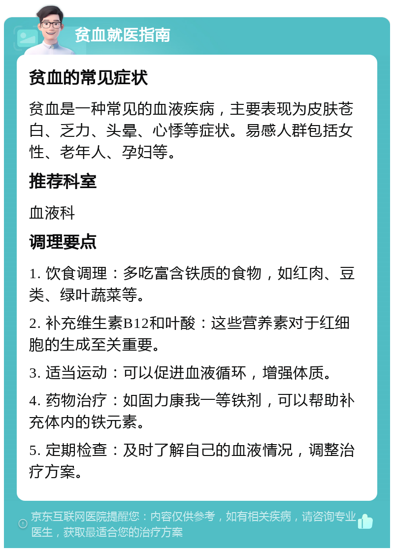 贫血就医指南 贫血的常见症状 贫血是一种常见的血液疾病，主要表现为皮肤苍白、乏力、头晕、心悸等症状。易感人群包括女性、老年人、孕妇等。 推荐科室 血液科 调理要点 1. 饮食调理：多吃富含铁质的食物，如红肉、豆类、绿叶蔬菜等。 2. 补充维生素B12和叶酸：这些营养素对于红细胞的生成至关重要。 3. 适当运动：可以促进血液循环，增强体质。 4. 药物治疗：如固力康我一等铁剂，可以帮助补充体内的铁元素。 5. 定期检查：及时了解自己的血液情况，调整治疗方案。