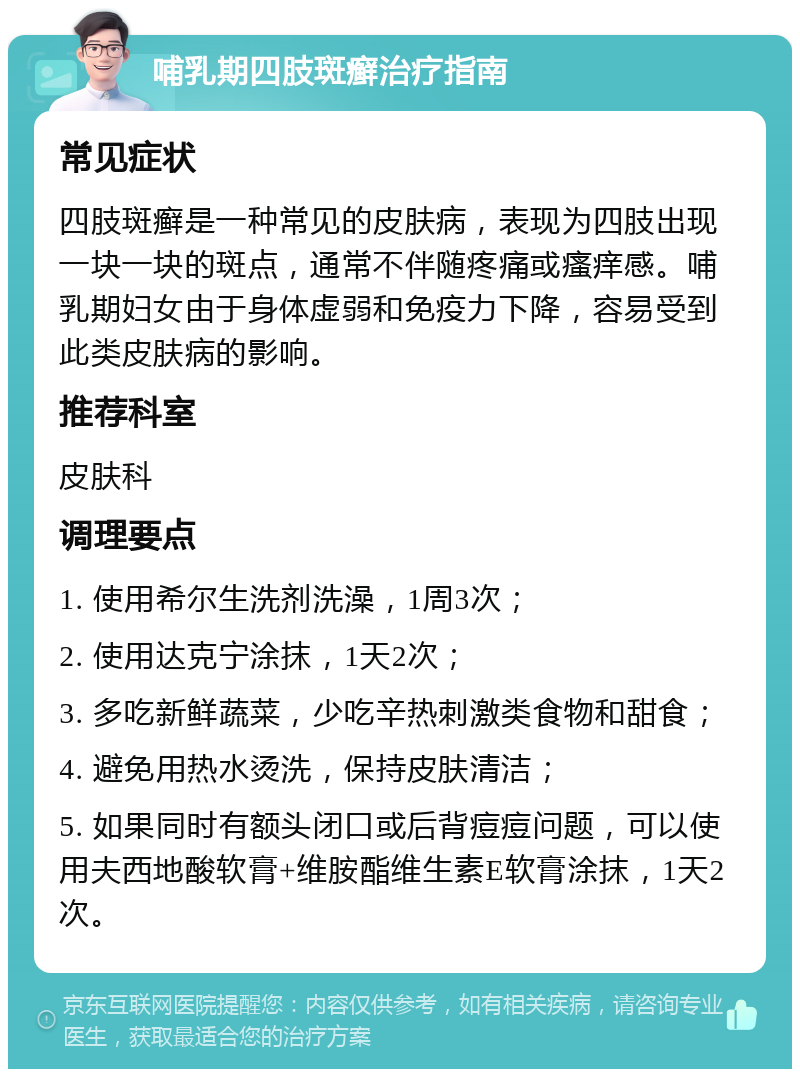 哺乳期四肢斑癣治疗指南 常见症状 四肢斑癣是一种常见的皮肤病，表现为四肢出现一块一块的斑点，通常不伴随疼痛或瘙痒感。哺乳期妇女由于身体虚弱和免疫力下降，容易受到此类皮肤病的影响。 推荐科室 皮肤科 调理要点 1. 使用希尔生洗剂洗澡，1周3次； 2. 使用达克宁涂抹，1天2次； 3. 多吃新鲜蔬菜，少吃辛热刺激类食物和甜食； 4. 避免用热水烫洗，保持皮肤清洁； 5. 如果同时有额头闭口或后背痘痘问题，可以使用夫西地酸软膏+维胺酯维生素E软膏涂抹，1天2次。