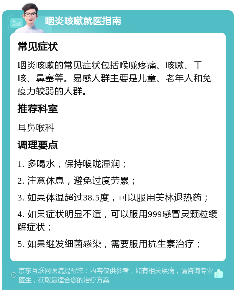 咽炎咳嗽就医指南 常见症状 咽炎咳嗽的常见症状包括喉咙疼痛、咳嗽、干咳、鼻塞等。易感人群主要是儿童、老年人和免疫力较弱的人群。 推荐科室 耳鼻喉科 调理要点 1. 多喝水，保持喉咙湿润； 2. 注意休息，避免过度劳累； 3. 如果体温超过38.5度，可以服用美林退热药； 4. 如果症状明显不适，可以服用999感冒灵颗粒缓解症状； 5. 如果继发细菌感染，需要服用抗生素治疗；