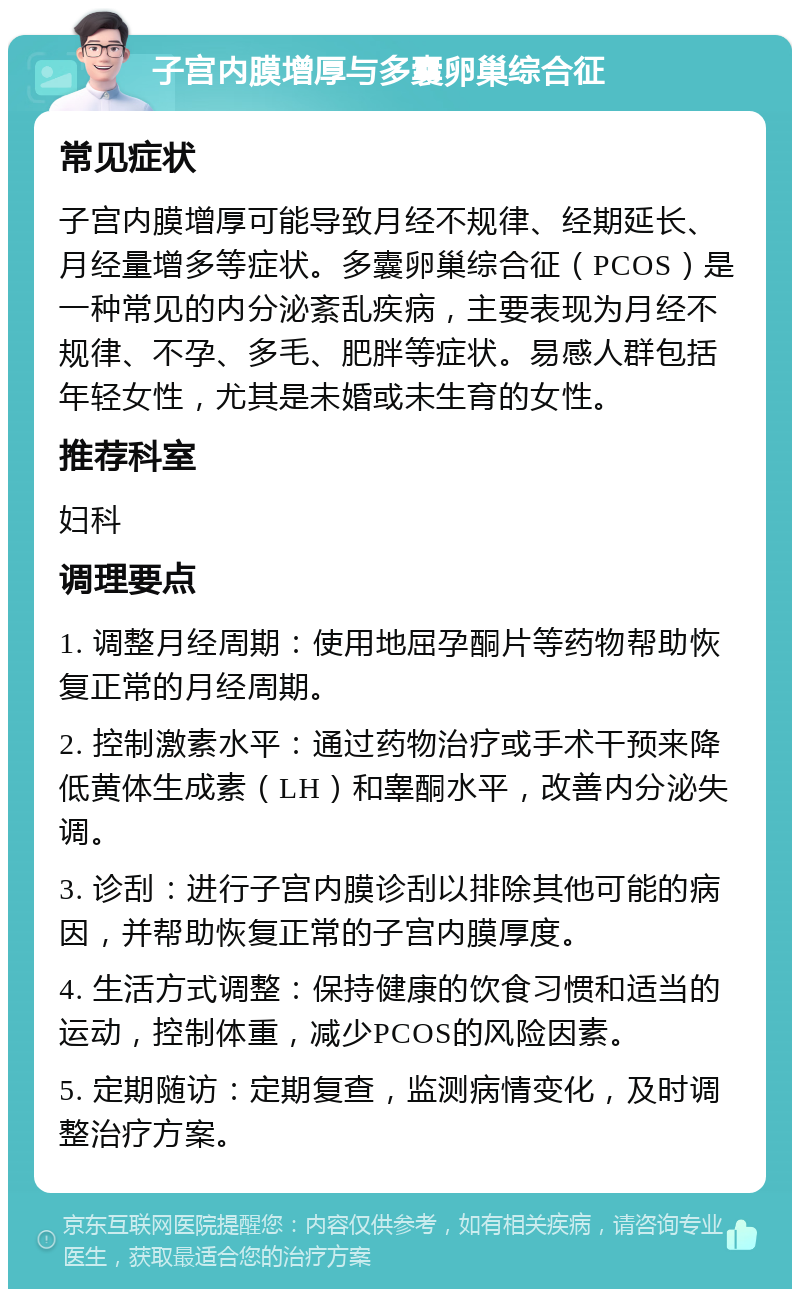 子宫内膜增厚与多囊卵巢综合征 常见症状 子宫内膜增厚可能导致月经不规律、经期延长、月经量增多等症状。多囊卵巢综合征（PCOS）是一种常见的内分泌紊乱疾病，主要表现为月经不规律、不孕、多毛、肥胖等症状。易感人群包括年轻女性，尤其是未婚或未生育的女性。 推荐科室 妇科 调理要点 1. 调整月经周期：使用地屈孕酮片等药物帮助恢复正常的月经周期。 2. 控制激素水平：通过药物治疗或手术干预来降低黄体生成素（LH）和睾酮水平，改善内分泌失调。 3. 诊刮：进行子宫内膜诊刮以排除其他可能的病因，并帮助恢复正常的子宫内膜厚度。 4. 生活方式调整：保持健康的饮食习惯和适当的运动，控制体重，减少PCOS的风险因素。 5. 定期随访：定期复查，监测病情变化，及时调整治疗方案。