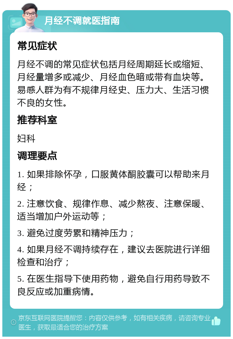 月经不调就医指南 常见症状 月经不调的常见症状包括月经周期延长或缩短、月经量增多或减少、月经血色暗或带有血块等。易感人群为有不规律月经史、压力大、生活习惯不良的女性。 推荐科室 妇科 调理要点 1. 如果排除怀孕，口服黄体酮胶囊可以帮助来月经； 2. 注意饮食、规律作息、减少熬夜、注意保暖、适当增加户外运动等； 3. 避免过度劳累和精神压力； 4. 如果月经不调持续存在，建议去医院进行详细检查和治疗； 5. 在医生指导下使用药物，避免自行用药导致不良反应或加重病情。