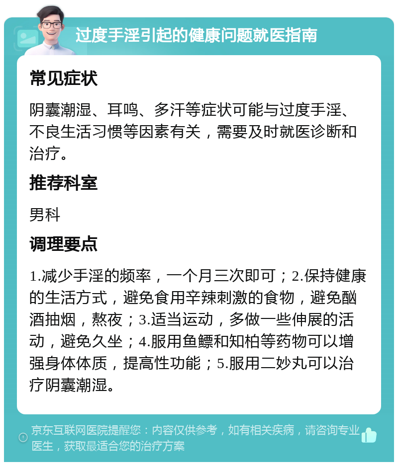 过度手淫引起的健康问题就医指南 常见症状 阴囊潮湿、耳鸣、多汗等症状可能与过度手淫、不良生活习惯等因素有关，需要及时就医诊断和治疗。 推荐科室 男科 调理要点 1.减少手淫的频率，一个月三次即可；2.保持健康的生活方式，避免食用辛辣刺激的食物，避免酗酒抽烟，熬夜；3.适当运动，多做一些伸展的活动，避免久坐；4.服用鱼鳔和知柏等药物可以增强身体体质，提高性功能；5.服用二妙丸可以治疗阴囊潮湿。