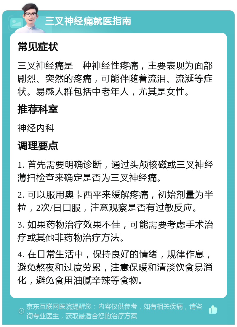 三叉神经痛就医指南 常见症状 三叉神经痛是一种神经性疼痛，主要表现为面部剧烈、突然的疼痛，可能伴随着流泪、流涎等症状。易感人群包括中老年人，尤其是女性。 推荐科室 神经内科 调理要点 1. 首先需要明确诊断，通过头颅核磁或三叉神经薄扫检查来确定是否为三叉神经痛。 2. 可以服用奥卡西平来缓解疼痛，初始剂量为半粒，2次/日口服，注意观察是否有过敏反应。 3. 如果药物治疗效果不佳，可能需要考虑手术治疗或其他非药物治疗方法。 4. 在日常生活中，保持良好的情绪，规律作息，避免熬夜和过度劳累，注意保暖和清淡饮食易消化，避免食用油腻辛辣等食物。