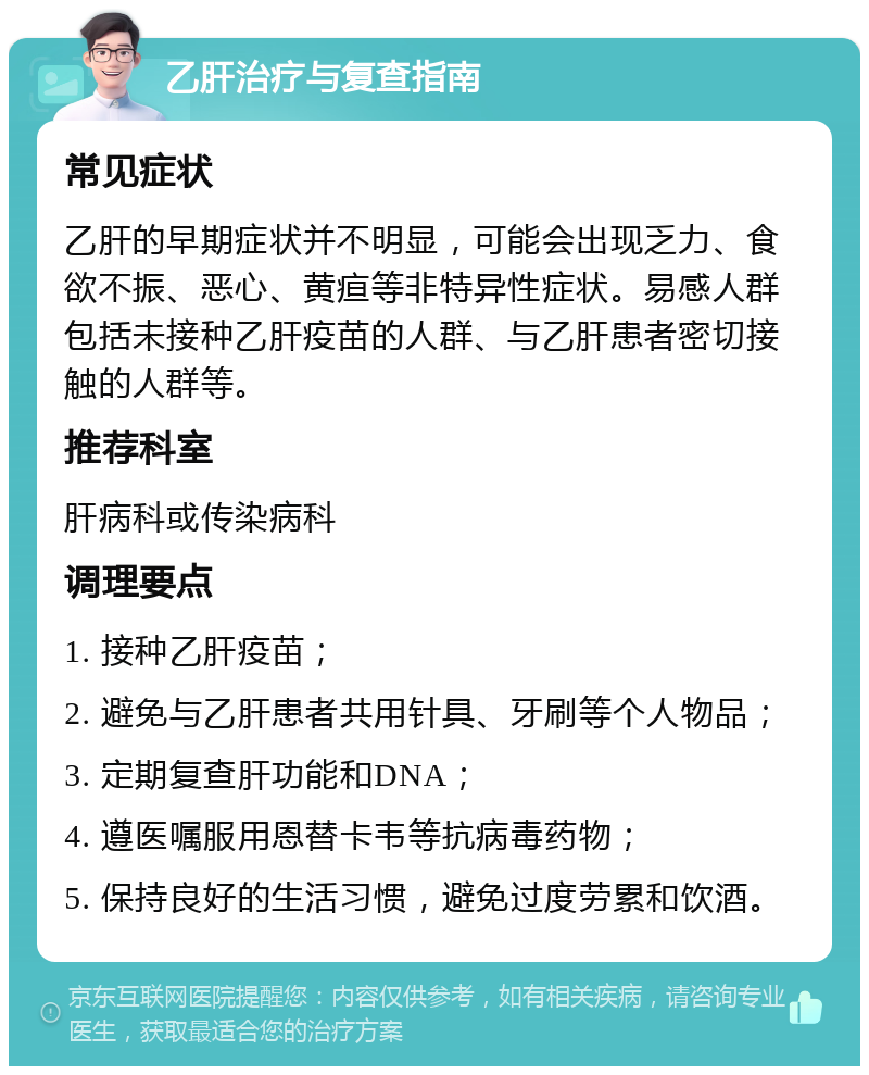 乙肝治疗与复查指南 常见症状 乙肝的早期症状并不明显，可能会出现乏力、食欲不振、恶心、黄疸等非特异性症状。易感人群包括未接种乙肝疫苗的人群、与乙肝患者密切接触的人群等。 推荐科室 肝病科或传染病科 调理要点 1. 接种乙肝疫苗； 2. 避免与乙肝患者共用针具、牙刷等个人物品； 3. 定期复查肝功能和DNA； 4. 遵医嘱服用恩替卡韦等抗病毒药物； 5. 保持良好的生活习惯，避免过度劳累和饮酒。