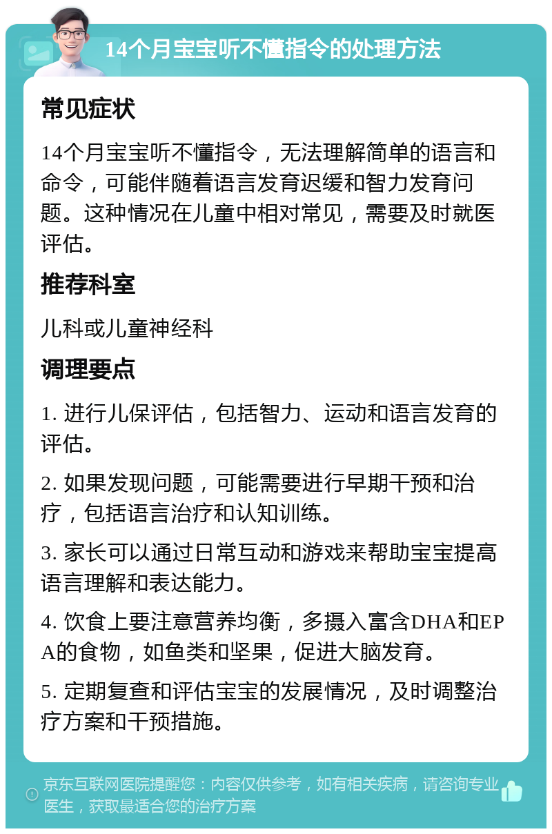 14个月宝宝听不懂指令的处理方法 常见症状 14个月宝宝听不懂指令，无法理解简单的语言和命令，可能伴随着语言发育迟缓和智力发育问题。这种情况在儿童中相对常见，需要及时就医评估。 推荐科室 儿科或儿童神经科 调理要点 1. 进行儿保评估，包括智力、运动和语言发育的评估。 2. 如果发现问题，可能需要进行早期干预和治疗，包括语言治疗和认知训练。 3. 家长可以通过日常互动和游戏来帮助宝宝提高语言理解和表达能力。 4. 饮食上要注意营养均衡，多摄入富含DHA和EPA的食物，如鱼类和坚果，促进大脑发育。 5. 定期复查和评估宝宝的发展情况，及时调整治疗方案和干预措施。