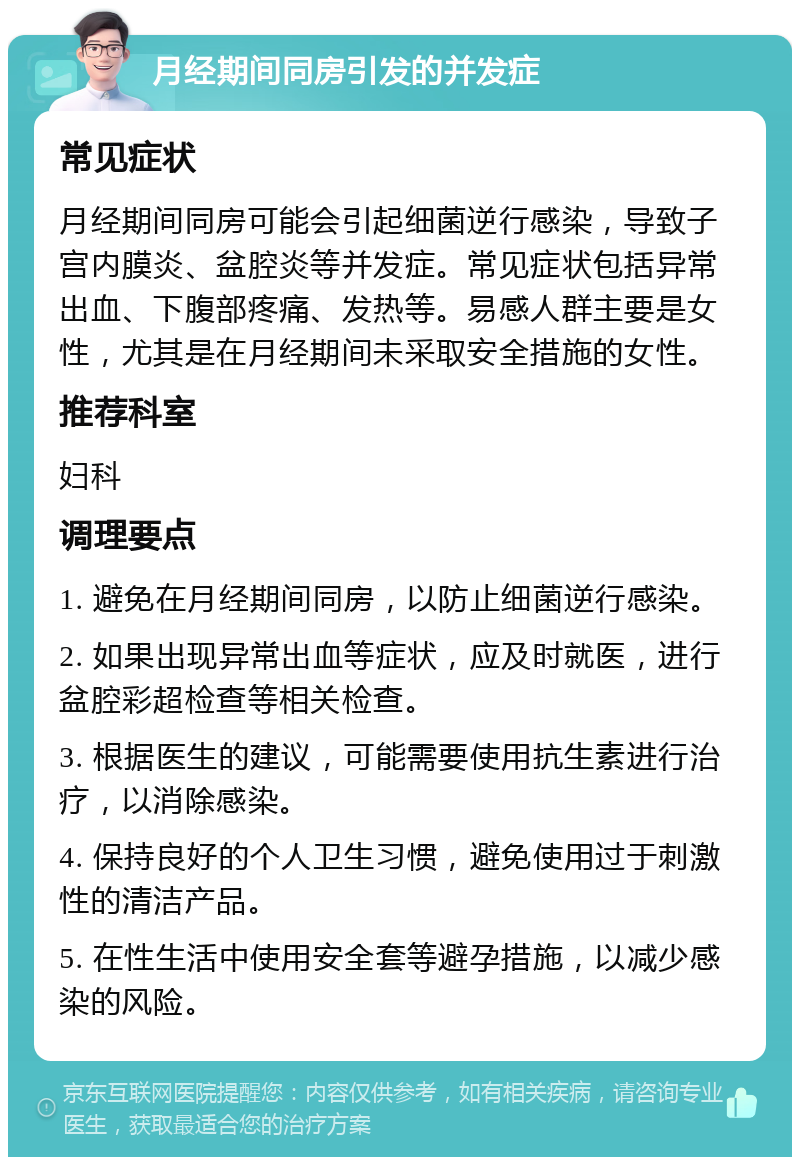 月经期间同房引发的并发症 常见症状 月经期间同房可能会引起细菌逆行感染，导致子宫内膜炎、盆腔炎等并发症。常见症状包括异常出血、下腹部疼痛、发热等。易感人群主要是女性，尤其是在月经期间未采取安全措施的女性。 推荐科室 妇科 调理要点 1. 避免在月经期间同房，以防止细菌逆行感染。 2. 如果出现异常出血等症状，应及时就医，进行盆腔彩超检查等相关检查。 3. 根据医生的建议，可能需要使用抗生素进行治疗，以消除感染。 4. 保持良好的个人卫生习惯，避免使用过于刺激性的清洁产品。 5. 在性生活中使用安全套等避孕措施，以减少感染的风险。