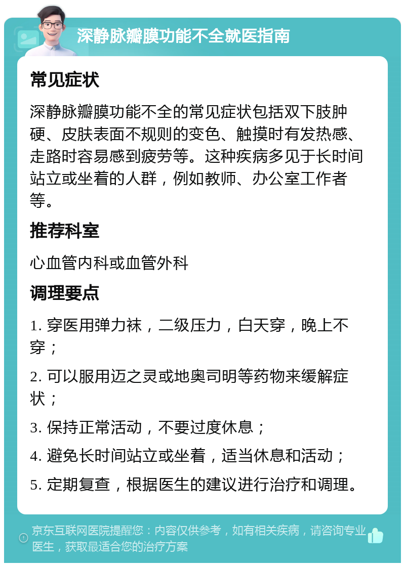 深静脉瓣膜功能不全就医指南 常见症状 深静脉瓣膜功能不全的常见症状包括双下肢肿硬、皮肤表面不规则的变色、触摸时有发热感、走路时容易感到疲劳等。这种疾病多见于长时间站立或坐着的人群，例如教师、办公室工作者等。 推荐科室 心血管内科或血管外科 调理要点 1. 穿医用弹力袜，二级压力，白天穿，晚上不穿； 2. 可以服用迈之灵或地奥司明等药物来缓解症状； 3. 保持正常活动，不要过度休息； 4. 避免长时间站立或坐着，适当休息和活动； 5. 定期复查，根据医生的建议进行治疗和调理。