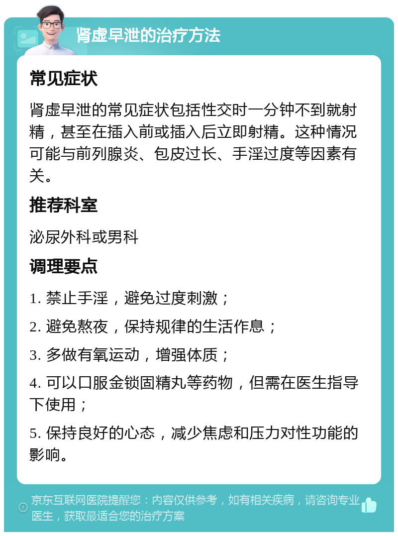 肾虚早泄的治疗方法 常见症状 肾虚早泄的常见症状包括性交时一分钟不到就射精，甚至在插入前或插入后立即射精。这种情况可能与前列腺炎、包皮过长、手淫过度等因素有关。 推荐科室 泌尿外科或男科 调理要点 1. 禁止手淫，避免过度刺激； 2. 避免熬夜，保持规律的生活作息； 3. 多做有氧运动，增强体质； 4. 可以口服金锁固精丸等药物，但需在医生指导下使用； 5. 保持良好的心态，减少焦虑和压力对性功能的影响。