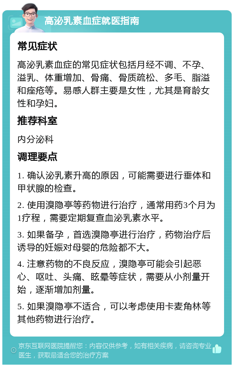 高泌乳素血症就医指南 常见症状 高泌乳素血症的常见症状包括月经不调、不孕、溢乳、体重增加、骨痛、骨质疏松、多毛、脂溢和痤疮等。易感人群主要是女性，尤其是育龄女性和孕妇。 推荐科室 内分泌科 调理要点 1. 确认泌乳素升高的原因，可能需要进行垂体和甲状腺的检查。 2. 使用溴隐亭等药物进行治疗，通常用药3个月为1疗程，需要定期复查血泌乳素水平。 3. 如果备孕，首选溴隐亭进行治疗，药物治疗后诱导的妊娠对母婴的危险都不大。 4. 注意药物的不良反应，溴隐亭可能会引起恶心、呕吐、头痛、眩晕等症状，需要从小剂量开始，逐渐增加剂量。 5. 如果溴隐亭不适合，可以考虑使用卡麦角林等其他药物进行治疗。