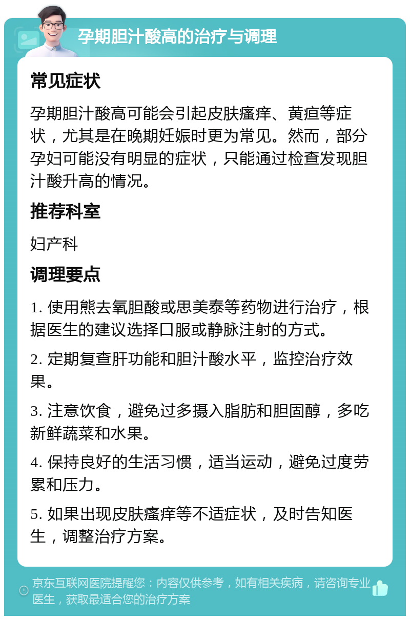 孕期胆汁酸高的治疗与调理 常见症状 孕期胆汁酸高可能会引起皮肤瘙痒、黄疸等症状，尤其是在晚期妊娠时更为常见。然而，部分孕妇可能没有明显的症状，只能通过检查发现胆汁酸升高的情况。 推荐科室 妇产科 调理要点 1. 使用熊去氧胆酸或思美泰等药物进行治疗，根据医生的建议选择口服或静脉注射的方式。 2. 定期复查肝功能和胆汁酸水平，监控治疗效果。 3. 注意饮食，避免过多摄入脂肪和胆固醇，多吃新鲜蔬菜和水果。 4. 保持良好的生活习惯，适当运动，避免过度劳累和压力。 5. 如果出现皮肤瘙痒等不适症状，及时告知医生，调整治疗方案。