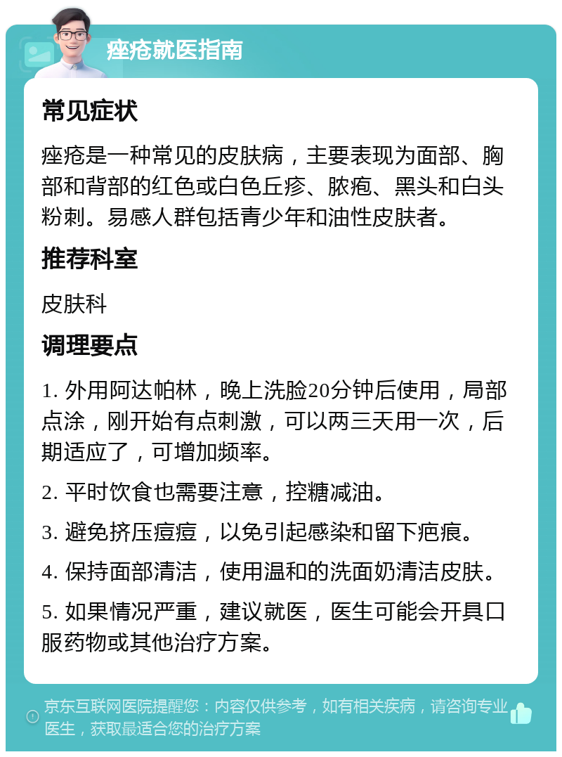 痤疮就医指南 常见症状 痤疮是一种常见的皮肤病，主要表现为面部、胸部和背部的红色或白色丘疹、脓疱、黑头和白头粉刺。易感人群包括青少年和油性皮肤者。 推荐科室 皮肤科 调理要点 1. 外用阿达帕林，晚上洗脸20分钟后使用，局部点涂，刚开始有点刺激，可以两三天用一次，后期适应了，可增加频率。 2. 平时饮食也需要注意，控糖减油。 3. 避免挤压痘痘，以免引起感染和留下疤痕。 4. 保持面部清洁，使用温和的洗面奶清洁皮肤。 5. 如果情况严重，建议就医，医生可能会开具口服药物或其他治疗方案。