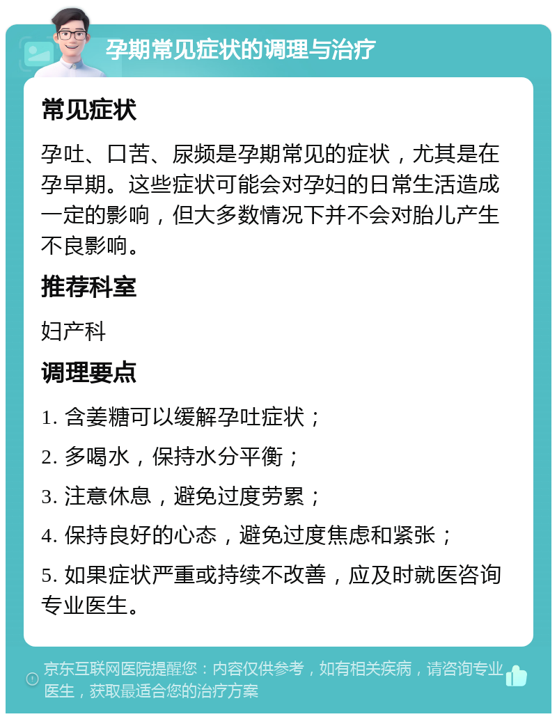 孕期常见症状的调理与治疗 常见症状 孕吐、口苦、尿频是孕期常见的症状，尤其是在孕早期。这些症状可能会对孕妇的日常生活造成一定的影响，但大多数情况下并不会对胎儿产生不良影响。 推荐科室 妇产科 调理要点 1. 含姜糖可以缓解孕吐症状； 2. 多喝水，保持水分平衡； 3. 注意休息，避免过度劳累； 4. 保持良好的心态，避免过度焦虑和紧张； 5. 如果症状严重或持续不改善，应及时就医咨询专业医生。