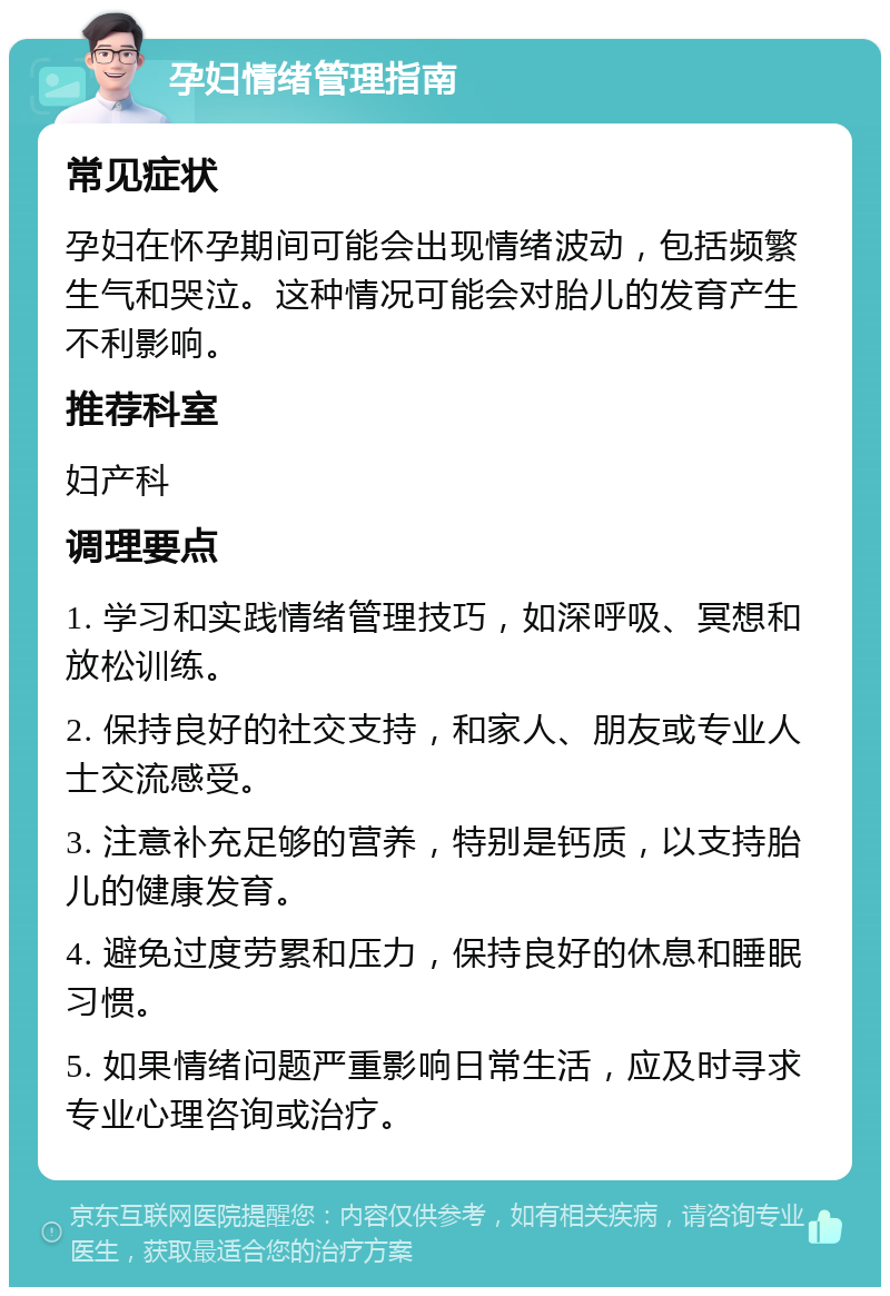 孕妇情绪管理指南 常见症状 孕妇在怀孕期间可能会出现情绪波动，包括频繁生气和哭泣。这种情况可能会对胎儿的发育产生不利影响。 推荐科室 妇产科 调理要点 1. 学习和实践情绪管理技巧，如深呼吸、冥想和放松训练。 2. 保持良好的社交支持，和家人、朋友或专业人士交流感受。 3. 注意补充足够的营养，特别是钙质，以支持胎儿的健康发育。 4. 避免过度劳累和压力，保持良好的休息和睡眠习惯。 5. 如果情绪问题严重影响日常生活，应及时寻求专业心理咨询或治疗。