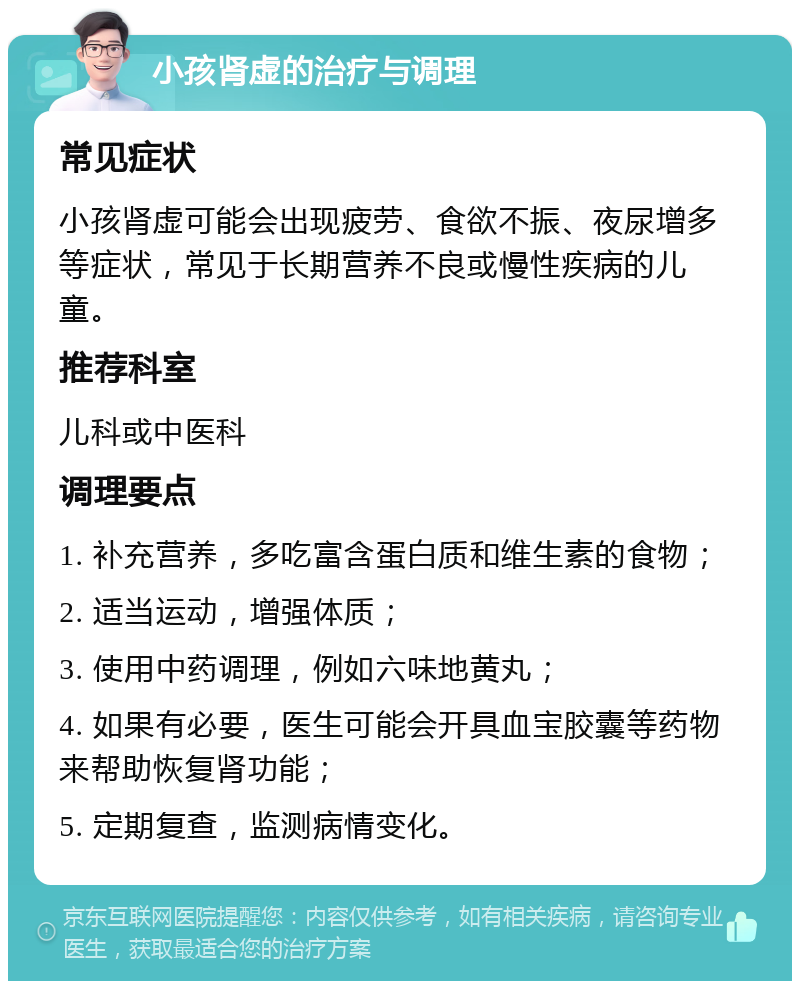 小孩肾虚的治疗与调理 常见症状 小孩肾虚可能会出现疲劳、食欲不振、夜尿增多等症状，常见于长期营养不良或慢性疾病的儿童。 推荐科室 儿科或中医科 调理要点 1. 补充营养，多吃富含蛋白质和维生素的食物； 2. 适当运动，增强体质； 3. 使用中药调理，例如六味地黄丸； 4. 如果有必要，医生可能会开具血宝胶囊等药物来帮助恢复肾功能； 5. 定期复查，监测病情变化。