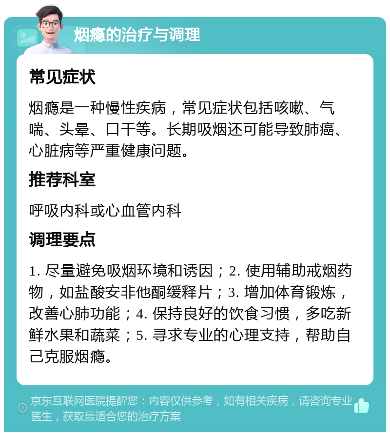 烟瘾的治疗与调理 常见症状 烟瘾是一种慢性疾病，常见症状包括咳嗽、气喘、头晕、口干等。长期吸烟还可能导致肺癌、心脏病等严重健康问题。 推荐科室 呼吸内科或心血管内科 调理要点 1. 尽量避免吸烟环境和诱因；2. 使用辅助戒烟药物，如盐酸安非他酮缓释片；3. 增加体育锻炼，改善心肺功能；4. 保持良好的饮食习惯，多吃新鲜水果和蔬菜；5. 寻求专业的心理支持，帮助自己克服烟瘾。