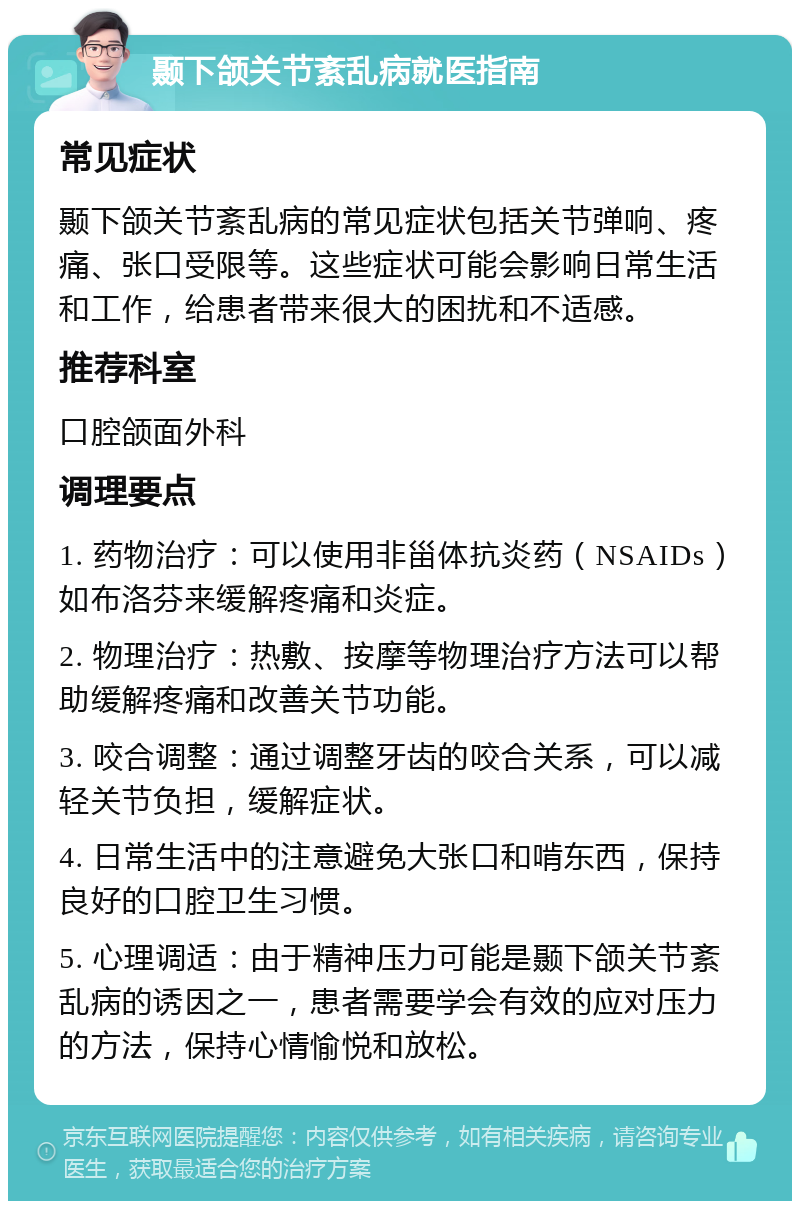 颞下颌关节紊乱病就医指南 常见症状 颞下颌关节紊乱病的常见症状包括关节弹响、疼痛、张口受限等。这些症状可能会影响日常生活和工作，给患者带来很大的困扰和不适感。 推荐科室 口腔颌面外科 调理要点 1. 药物治疗：可以使用非甾体抗炎药（NSAIDs）如布洛芬来缓解疼痛和炎症。 2. 物理治疗：热敷、按摩等物理治疗方法可以帮助缓解疼痛和改善关节功能。 3. 咬合调整：通过调整牙齿的咬合关系，可以减轻关节负担，缓解症状。 4. 日常生活中的注意避免大张口和啃东西，保持良好的口腔卫生习惯。 5. 心理调适：由于精神压力可能是颞下颌关节紊乱病的诱因之一，患者需要学会有效的应对压力的方法，保持心情愉悦和放松。