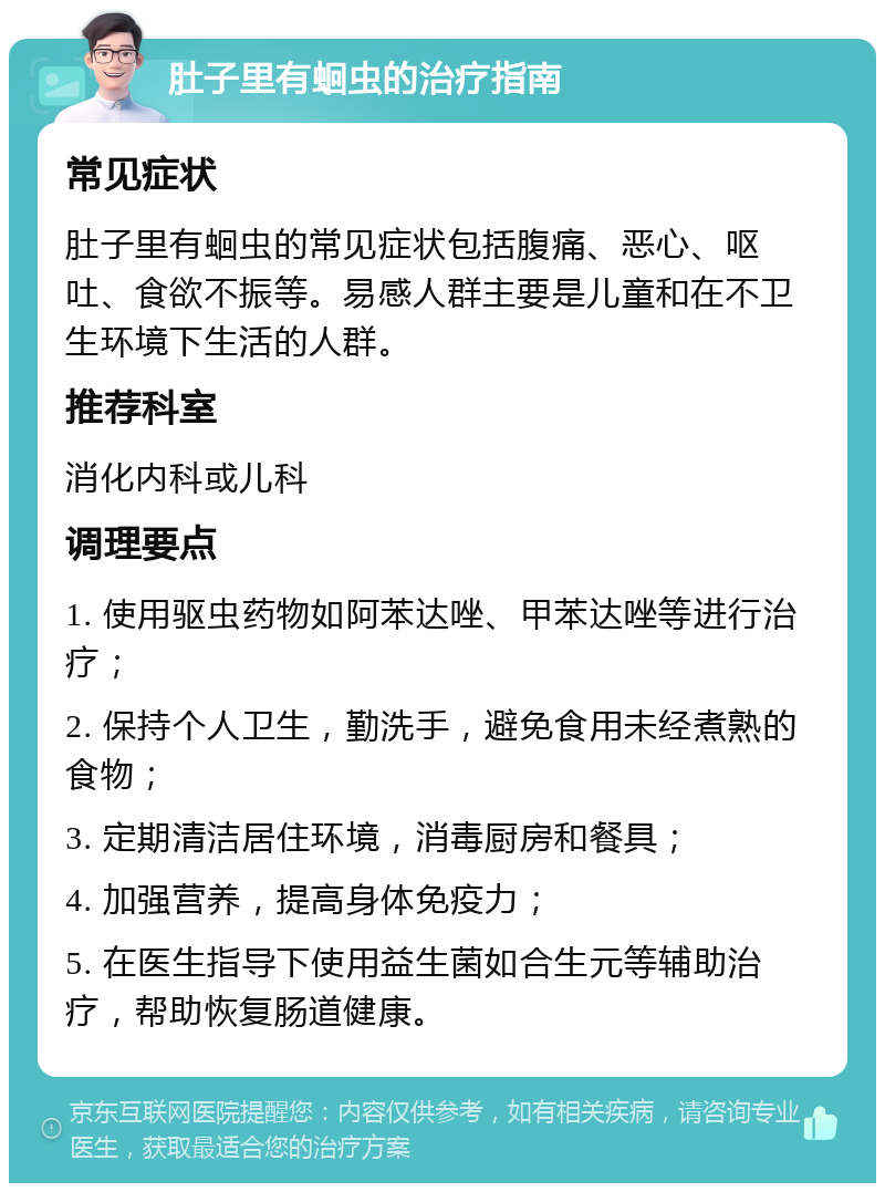 肚子里有蛔虫的治疗指南 常见症状 肚子里有蛔虫的常见症状包括腹痛、恶心、呕吐、食欲不振等。易感人群主要是儿童和在不卫生环境下生活的人群。 推荐科室 消化内科或儿科 调理要点 1. 使用驱虫药物如阿苯达唑、甲苯达唑等进行治疗； 2. 保持个人卫生，勤洗手，避免食用未经煮熟的食物； 3. 定期清洁居住环境，消毒厨房和餐具； 4. 加强营养，提高身体免疫力； 5. 在医生指导下使用益生菌如合生元等辅助治疗，帮助恢复肠道健康。