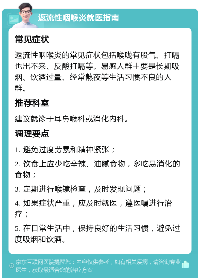 返流性咽喉炎就医指南 常见症状 返流性咽喉炎的常见症状包括喉咙有股气、打嗝也出不来、反酸打嗝等。易感人群主要是长期吸烟、饮酒过量、经常熬夜等生活习惯不良的人群。 推荐科室 建议就诊于耳鼻喉科或消化内科。 调理要点 1. 避免过度劳累和精神紧张； 2. 饮食上应少吃辛辣、油腻食物，多吃易消化的食物； 3. 定期进行喉镜检查，及时发现问题； 4. 如果症状严重，应及时就医，遵医嘱进行治疗； 5. 在日常生活中，保持良好的生活习惯，避免过度吸烟和饮酒。