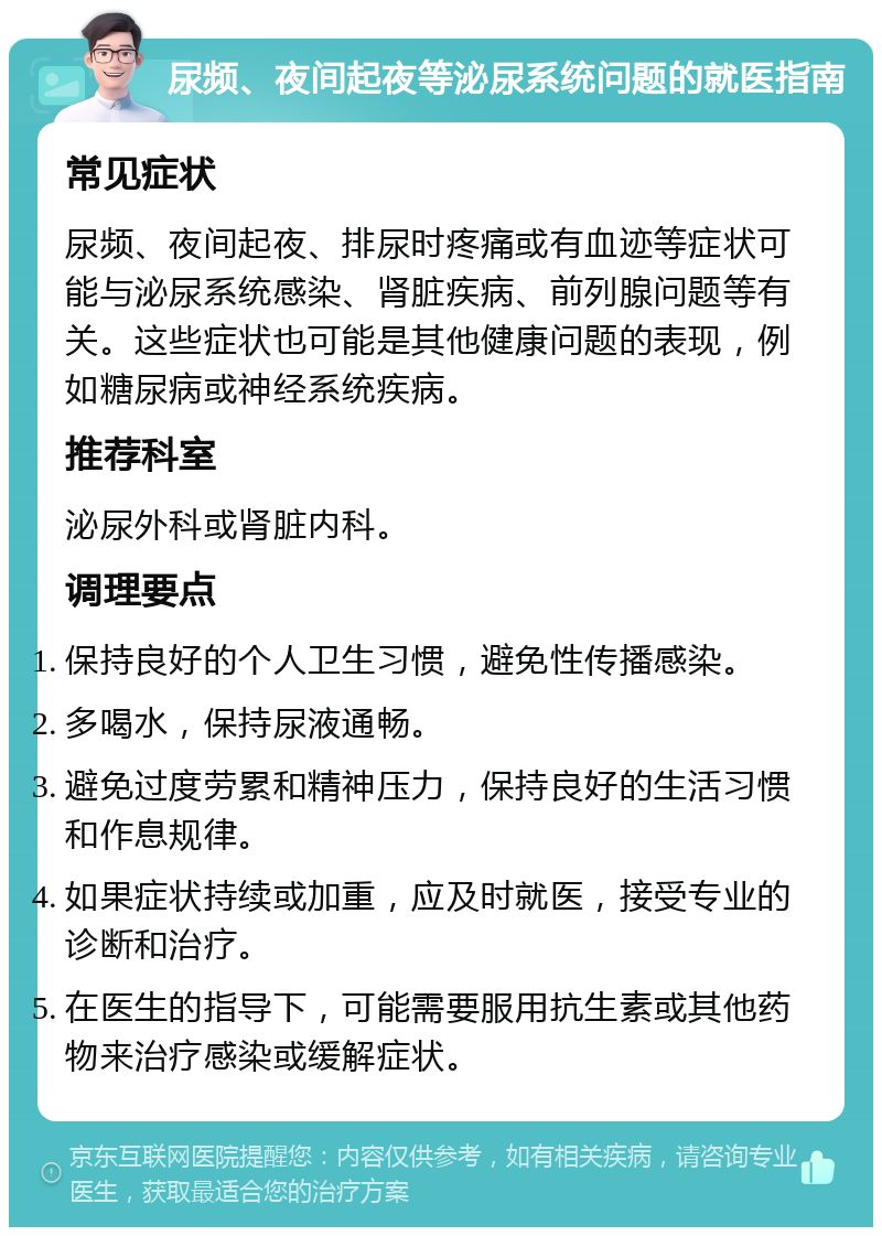 尿频、夜间起夜等泌尿系统问题的就医指南 常见症状 尿频、夜间起夜、排尿时疼痛或有血迹等症状可能与泌尿系统感染、肾脏疾病、前列腺问题等有关。这些症状也可能是其他健康问题的表现，例如糖尿病或神经系统疾病。 推荐科室 泌尿外科或肾脏内科。 调理要点 保持良好的个人卫生习惯，避免性传播感染。 多喝水，保持尿液通畅。 避免过度劳累和精神压力，保持良好的生活习惯和作息规律。 如果症状持续或加重，应及时就医，接受专业的诊断和治疗。 在医生的指导下，可能需要服用抗生素或其他药物来治疗感染或缓解症状。