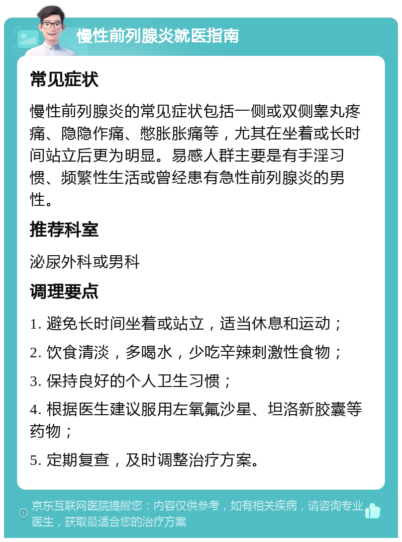 慢性前列腺炎就医指南 常见症状 慢性前列腺炎的常见症状包括一侧或双侧睾丸疼痛、隐隐作痛、憋胀胀痛等，尤其在坐着或长时间站立后更为明显。易感人群主要是有手淫习惯、频繁性生活或曾经患有急性前列腺炎的男性。 推荐科室 泌尿外科或男科 调理要点 1. 避免长时间坐着或站立，适当休息和运动； 2. 饮食清淡，多喝水，少吃辛辣刺激性食物； 3. 保持良好的个人卫生习惯； 4. 根据医生建议服用左氧氟沙星、坦洛新胶囊等药物； 5. 定期复查，及时调整治疗方案。