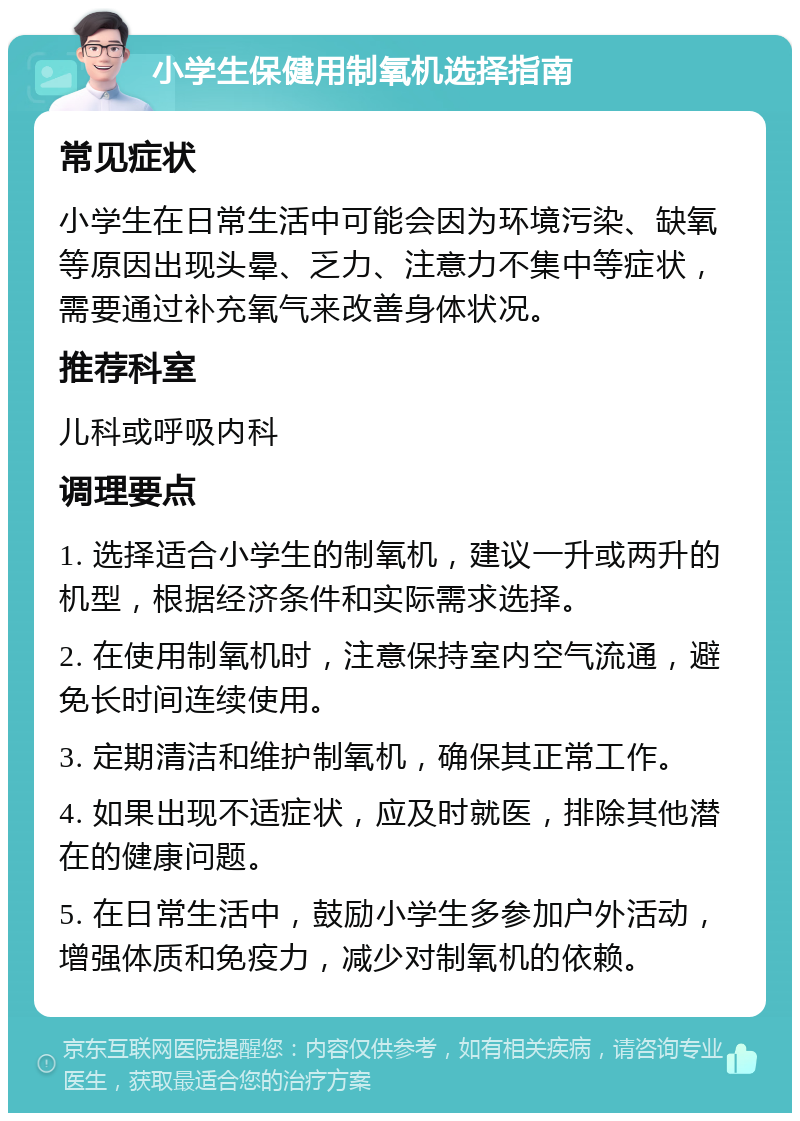 小学生保健用制氧机选择指南 常见症状 小学生在日常生活中可能会因为环境污染、缺氧等原因出现头晕、乏力、注意力不集中等症状，需要通过补充氧气来改善身体状况。 推荐科室 儿科或呼吸内科 调理要点 1. 选择适合小学生的制氧机，建议一升或两升的机型，根据经济条件和实际需求选择。 2. 在使用制氧机时，注意保持室内空气流通，避免长时间连续使用。 3. 定期清洁和维护制氧机，确保其正常工作。 4. 如果出现不适症状，应及时就医，排除其他潜在的健康问题。 5. 在日常生活中，鼓励小学生多参加户外活动，增强体质和免疫力，减少对制氧机的依赖。