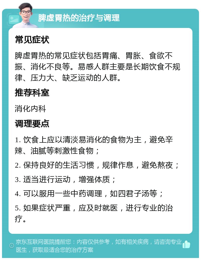 脾虚胃热的治疗与调理 常见症状 脾虚胃热的常见症状包括胃痛、胃胀、食欲不振、消化不良等。易感人群主要是长期饮食不规律、压力大、缺乏运动的人群。 推荐科室 消化内科 调理要点 1. 饮食上应以清淡易消化的食物为主，避免辛辣、油腻等刺激性食物； 2. 保持良好的生活习惯，规律作息，避免熬夜； 3. 适当进行运动，增强体质； 4. 可以服用一些中药调理，如四君子汤等； 5. 如果症状严重，应及时就医，进行专业的治疗。