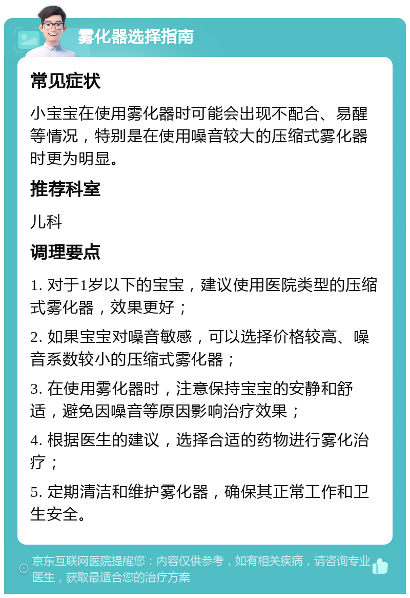 雾化器选择指南 常见症状 小宝宝在使用雾化器时可能会出现不配合、易醒等情况，特别是在使用噪音较大的压缩式雾化器时更为明显。 推荐科室 儿科 调理要点 1. 对于1岁以下的宝宝，建议使用医院类型的压缩式雾化器，效果更好； 2. 如果宝宝对噪音敏感，可以选择价格较高、噪音系数较小的压缩式雾化器； 3. 在使用雾化器时，注意保持宝宝的安静和舒适，避免因噪音等原因影响治疗效果； 4. 根据医生的建议，选择合适的药物进行雾化治疗； 5. 定期清洁和维护雾化器，确保其正常工作和卫生安全。