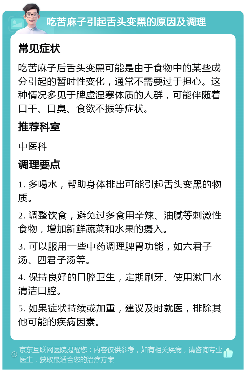 吃苦麻子引起舌头变黑的原因及调理 常见症状 吃苦麻子后舌头变黑可能是由于食物中的某些成分引起的暂时性变化，通常不需要过于担心。这种情况多见于脾虚湿寒体质的人群，可能伴随着口干、口臭、食欲不振等症状。 推荐科室 中医科 调理要点 1. 多喝水，帮助身体排出可能引起舌头变黑的物质。 2. 调整饮食，避免过多食用辛辣、油腻等刺激性食物，增加新鲜蔬菜和水果的摄入。 3. 可以服用一些中药调理脾胃功能，如六君子汤、四君子汤等。 4. 保持良好的口腔卫生，定期刷牙、使用漱口水清洁口腔。 5. 如果症状持续或加重，建议及时就医，排除其他可能的疾病因素。