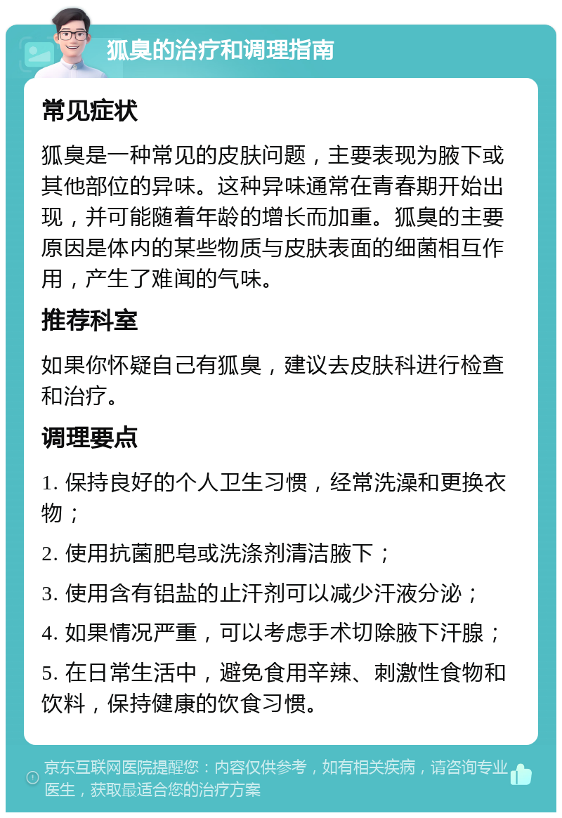 狐臭的治疗和调理指南 常见症状 狐臭是一种常见的皮肤问题，主要表现为腋下或其他部位的异味。这种异味通常在青春期开始出现，并可能随着年龄的增长而加重。狐臭的主要原因是体内的某些物质与皮肤表面的细菌相互作用，产生了难闻的气味。 推荐科室 如果你怀疑自己有狐臭，建议去皮肤科进行检查和治疗。 调理要点 1. 保持良好的个人卫生习惯，经常洗澡和更换衣物； 2. 使用抗菌肥皂或洗涤剂清洁腋下； 3. 使用含有铝盐的止汗剂可以减少汗液分泌； 4. 如果情况严重，可以考虑手术切除腋下汗腺； 5. 在日常生活中，避免食用辛辣、刺激性食物和饮料，保持健康的饮食习惯。